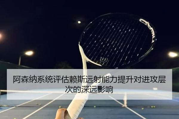阿森纳系统评估赖斯远射能力提升对进攻层次的深远影响 - kaiyun