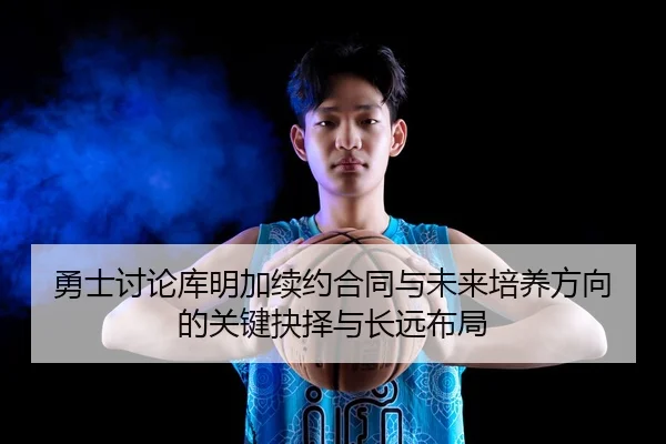 勇士讨论库明加续约合同与未来培养方向的关键抉择与长远布局 - kaiyun