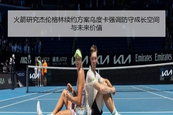 火箭研究杰伦格林续约方案乌度卡强调防守成长空间与未来价值 - kaiyun