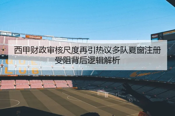 西甲财政审核尺度再引热议多队夏窗注册受阻背后逻辑解析 - kaiyun